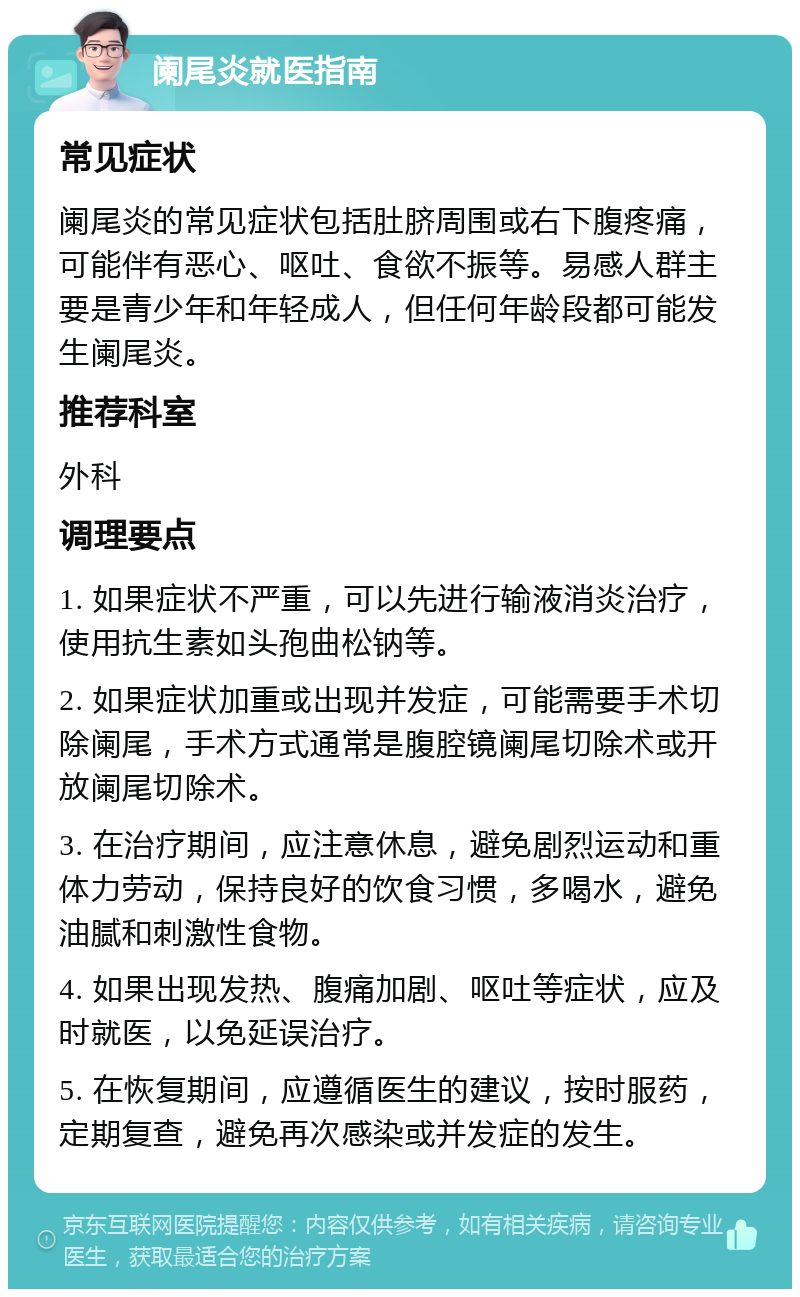 阑尾炎就医指南 常见症状 阑尾炎的常见症状包括肚脐周围或右下腹疼痛，可能伴有恶心、呕吐、食欲不振等。易感人群主要是青少年和年轻成人，但任何年龄段都可能发生阑尾炎。 推荐科室 外科 调理要点 1. 如果症状不严重，可以先进行输液消炎治疗，使用抗生素如头孢曲松钠等。 2. 如果症状加重或出现并发症，可能需要手术切除阑尾，手术方式通常是腹腔镜阑尾切除术或开放阑尾切除术。 3. 在治疗期间，应注意休息，避免剧烈运动和重体力劳动，保持良好的饮食习惯，多喝水，避免油腻和刺激性食物。 4. 如果出现发热、腹痛加剧、呕吐等症状，应及时就医，以免延误治疗。 5. 在恢复期间，应遵循医生的建议，按时服药，定期复查，避免再次感染或并发症的发生。