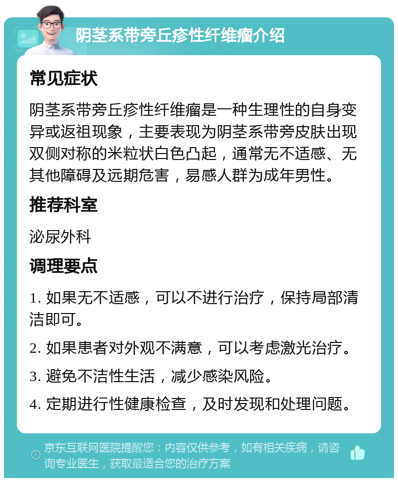 阴茎系带旁丘疹性纤维瘤介绍 常见症状 阴茎系带旁丘疹性纤维瘤是一种生理性的自身变异或返祖现象，主要表现为阴茎系带旁皮肤出现双侧对称的米粒状白色凸起，通常无不适感、无其他障碍及远期危害，易感人群为成年男性。 推荐科室 泌尿外科 调理要点 1. 如果无不适感，可以不进行治疗，保持局部清洁即可。 2. 如果患者对外观不满意，可以考虑激光治疗。 3. 避免不洁性生活，减少感染风险。 4. 定期进行性健康检查，及时发现和处理问题。