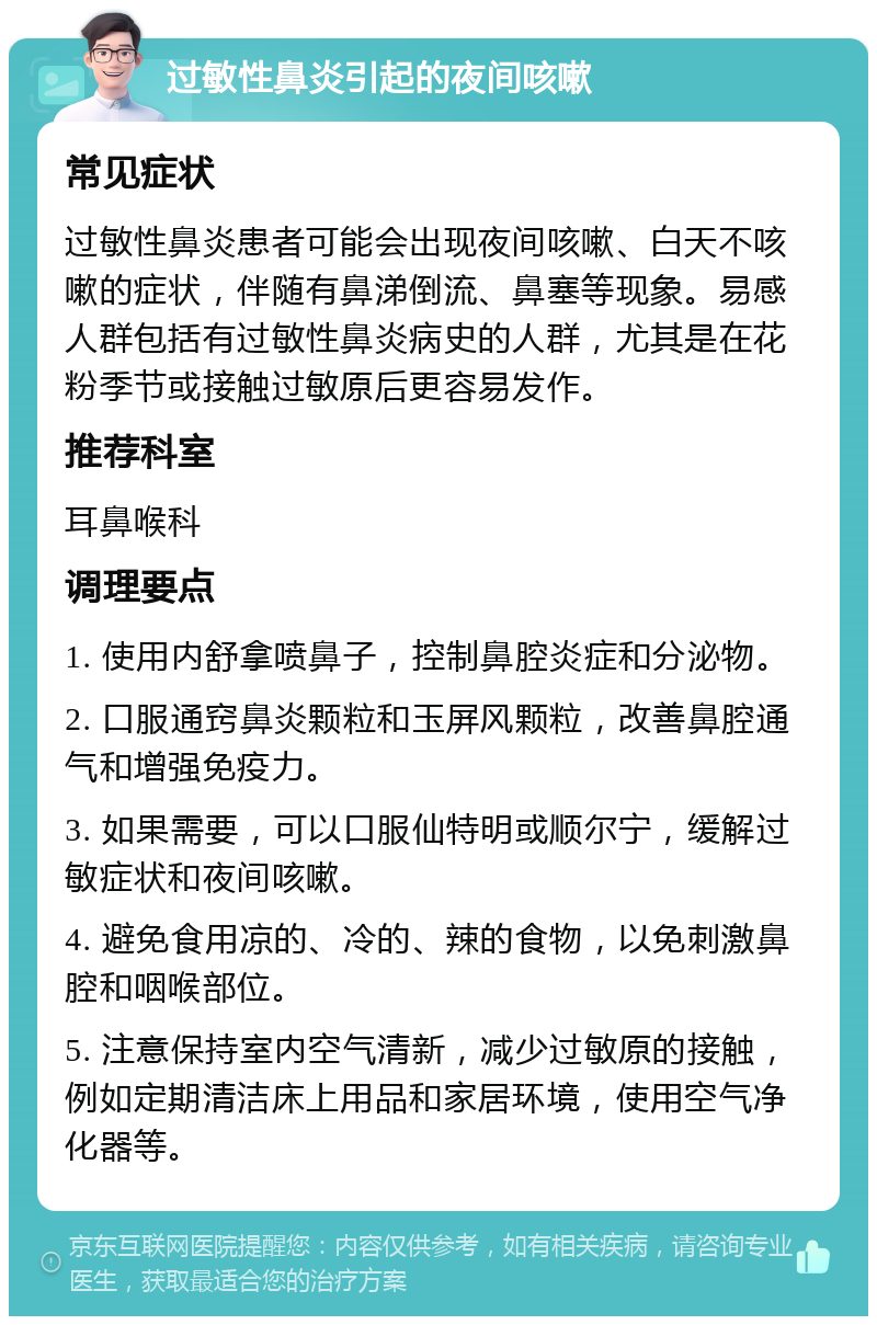 过敏性鼻炎引起的夜间咳嗽 常见症状 过敏性鼻炎患者可能会出现夜间咳嗽、白天不咳嗽的症状，伴随有鼻涕倒流、鼻塞等现象。易感人群包括有过敏性鼻炎病史的人群，尤其是在花粉季节或接触过敏原后更容易发作。 推荐科室 耳鼻喉科 调理要点 1. 使用内舒拿喷鼻子，控制鼻腔炎症和分泌物。 2. 口服通窍鼻炎颗粒和玉屏风颗粒，改善鼻腔通气和增强免疫力。 3. 如果需要，可以口服仙特明或顺尔宁，缓解过敏症状和夜间咳嗽。 4. 避免食用凉的、冷的、辣的食物，以免刺激鼻腔和咽喉部位。 5. 注意保持室内空气清新，减少过敏原的接触，例如定期清洁床上用品和家居环境，使用空气净化器等。