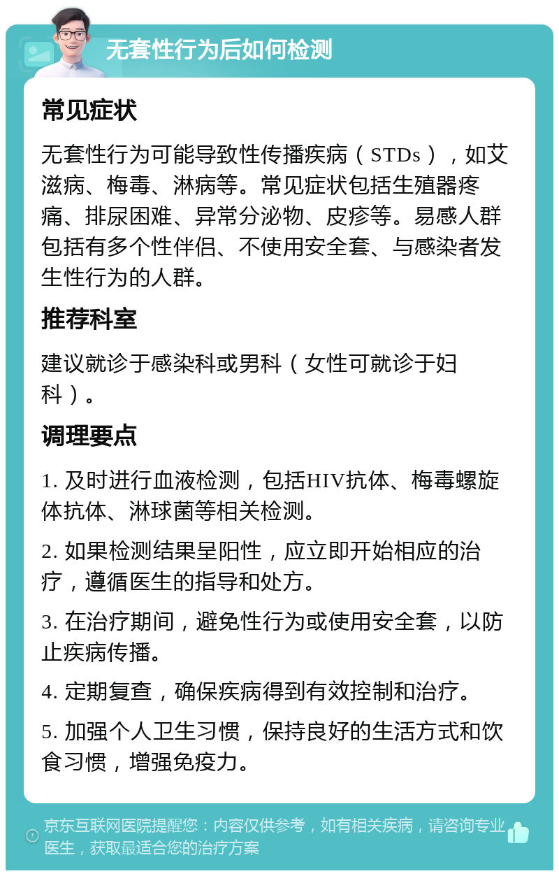 无套性行为后如何检测 常见症状 无套性行为可能导致性传播疾病（STDs），如艾滋病、梅毒、淋病等。常见症状包括生殖器疼痛、排尿困难、异常分泌物、皮疹等。易感人群包括有多个性伴侣、不使用安全套、与感染者发生性行为的人群。 推荐科室 建议就诊于感染科或男科（女性可就诊于妇科）。 调理要点 1. 及时进行血液检测，包括HIV抗体、梅毒螺旋体抗体、淋球菌等相关检测。 2. 如果检测结果呈阳性，应立即开始相应的治疗，遵循医生的指导和处方。 3. 在治疗期间，避免性行为或使用安全套，以防止疾病传播。 4. 定期复查，确保疾病得到有效控制和治疗。 5. 加强个人卫生习惯，保持良好的生活方式和饮食习惯，增强免疫力。