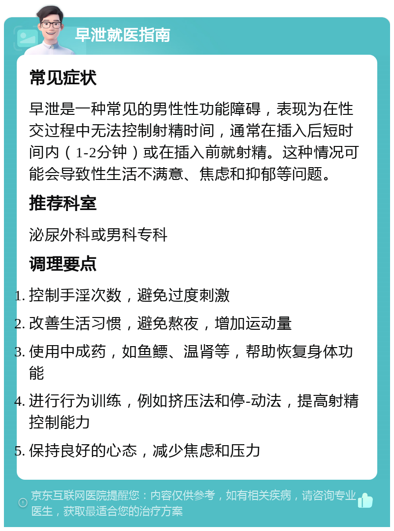 早泄就医指南 常见症状 早泄是一种常见的男性性功能障碍，表现为在性交过程中无法控制射精时间，通常在插入后短时间内（1-2分钟）或在插入前就射精。这种情况可能会导致性生活不满意、焦虑和抑郁等问题。 推荐科室 泌尿外科或男科专科 调理要点 控制手淫次数，避免过度刺激 改善生活习惯，避免熬夜，增加运动量 使用中成药，如鱼鳔、温肾等，帮助恢复身体功能 进行行为训练，例如挤压法和停-动法，提高射精控制能力 保持良好的心态，减少焦虑和压力