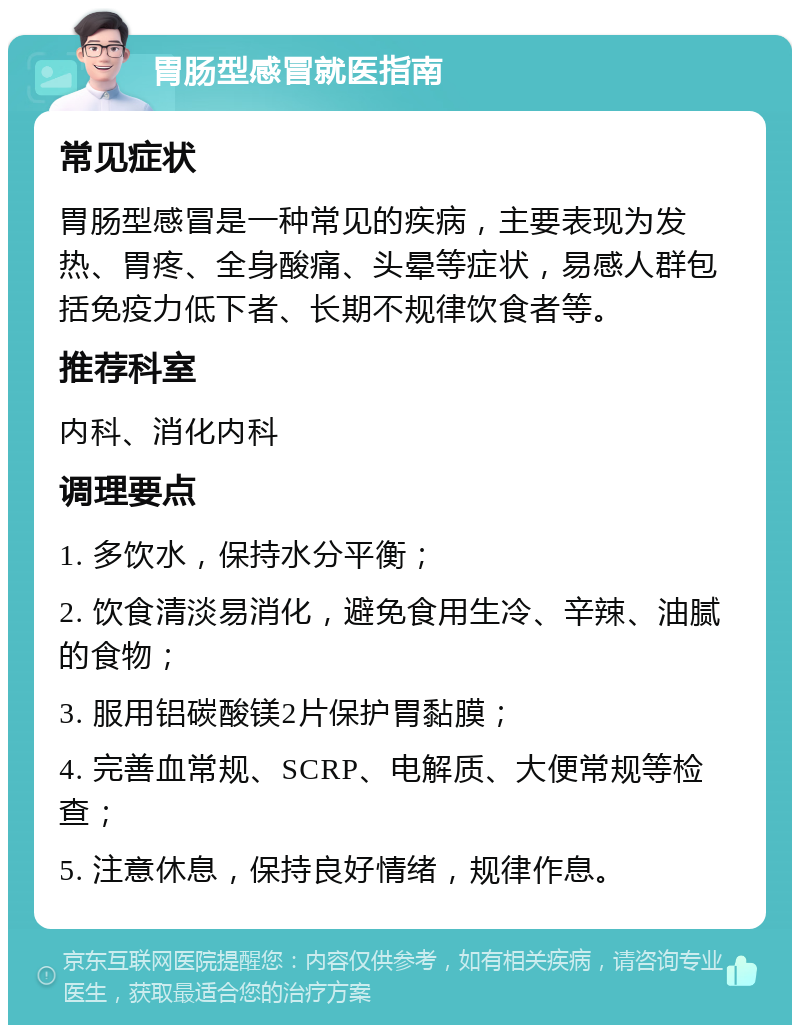 胃肠型感冒就医指南 常见症状 胃肠型感冒是一种常见的疾病，主要表现为发热、胃疼、全身酸痛、头晕等症状，易感人群包括免疫力低下者、长期不规律饮食者等。 推荐科室 内科、消化内科 调理要点 1. 多饮水，保持水分平衡； 2. 饮食清淡易消化，避免食用生冷、辛辣、油腻的食物； 3. 服用铝碳酸镁2片保护胃黏膜； 4. 完善血常规、SCRP、电解质、大便常规等检查； 5. 注意休息，保持良好情绪，规律作息。