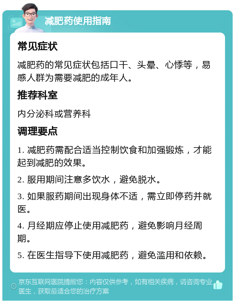 减肥药使用指南 常见症状 减肥药的常见症状包括口干、头晕、心悸等，易感人群为需要减肥的成年人。 推荐科室 内分泌科或营养科 调理要点 1. 减肥药需配合适当控制饮食和加强锻炼，才能起到减肥的效果。 2. 服用期间注意多饮水，避免脱水。 3. 如果服药期间出现身体不适，需立即停药并就医。 4. 月经期应停止使用减肥药，避免影响月经周期。 5. 在医生指导下使用减肥药，避免滥用和依赖。