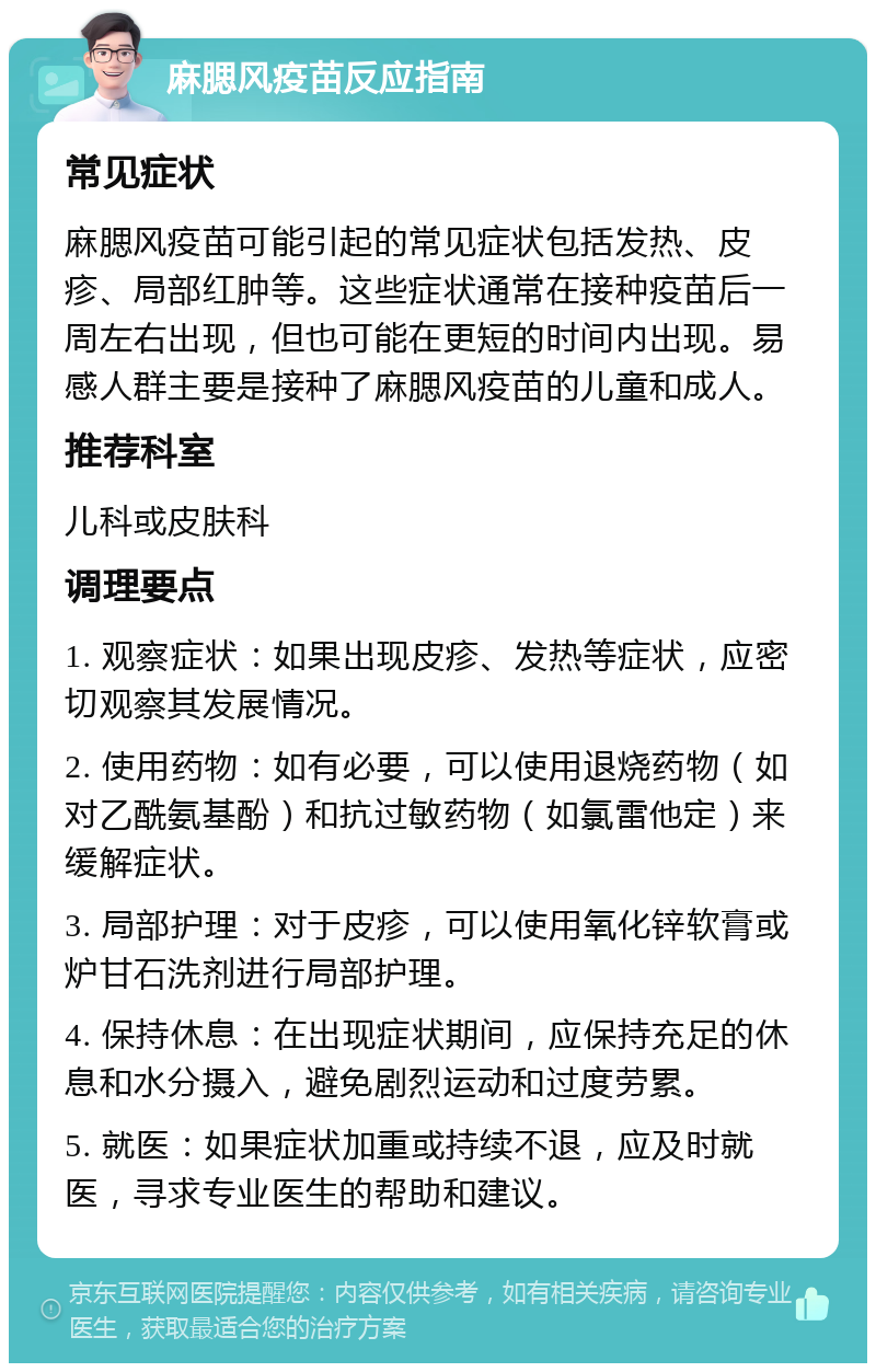 麻腮风疫苗反应指南 常见症状 麻腮风疫苗可能引起的常见症状包括发热、皮疹、局部红肿等。这些症状通常在接种疫苗后一周左右出现，但也可能在更短的时间内出现。易感人群主要是接种了麻腮风疫苗的儿童和成人。 推荐科室 儿科或皮肤科 调理要点 1. 观察症状：如果出现皮疹、发热等症状，应密切观察其发展情况。 2. 使用药物：如有必要，可以使用退烧药物（如对乙酰氨基酚）和抗过敏药物（如氯雷他定）来缓解症状。 3. 局部护理：对于皮疹，可以使用氧化锌软膏或炉甘石洗剂进行局部护理。 4. 保持休息：在出现症状期间，应保持充足的休息和水分摄入，避免剧烈运动和过度劳累。 5. 就医：如果症状加重或持续不退，应及时就医，寻求专业医生的帮助和建议。