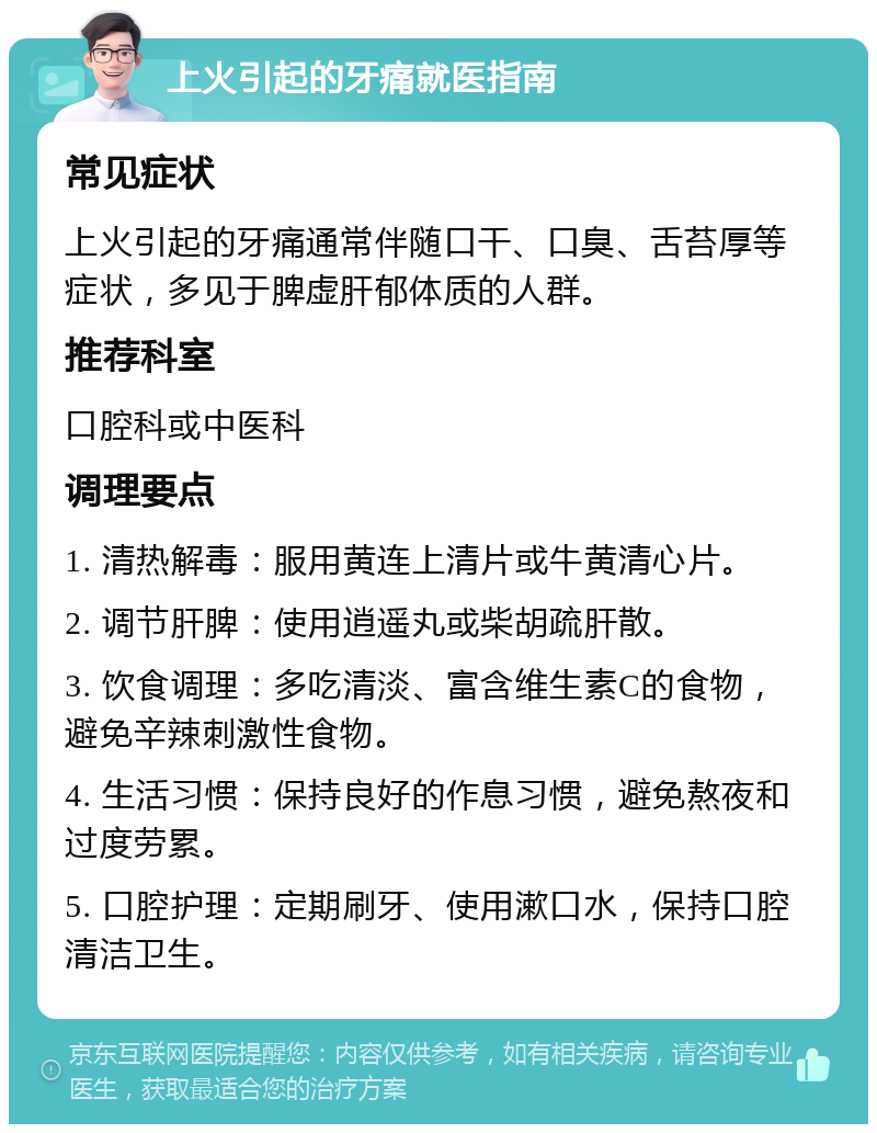 上火引起的牙痛就医指南 常见症状 上火引起的牙痛通常伴随口干、口臭、舌苔厚等症状，多见于脾虚肝郁体质的人群。 推荐科室 口腔科或中医科 调理要点 1. 清热解毒：服用黄连上清片或牛黄清心片。 2. 调节肝脾：使用逍遥丸或柴胡疏肝散。 3. 饮食调理：多吃清淡、富含维生素C的食物，避免辛辣刺激性食物。 4. 生活习惯：保持良好的作息习惯，避免熬夜和过度劳累。 5. 口腔护理：定期刷牙、使用漱口水，保持口腔清洁卫生。