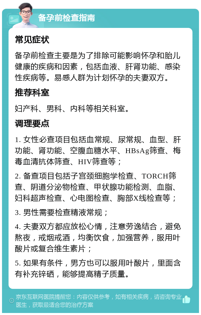 备孕前检查指南 常见症状 备孕前检查主要是为了排除可能影响怀孕和胎儿健康的疾病和因素，包括血液、肝肾功能、感染性疾病等。易感人群为计划怀孕的夫妻双方。 推荐科室 妇产科、男科、内科等相关科室。 调理要点 1. 女性必查项目包括血常规、尿常规、血型、肝功能、肾功能、空腹血糖水平、HBsAg筛查、梅毒血清抗体筛查、HIV筛查等； 2. 备查项目包括子宫颈细胞学检查、TORCH筛查、阴道分泌物检查、甲状腺功能检测、血脂、妇科超声检查、心电图检查、胸部X线检查等； 3. 男性需要检查精液常规； 4. 夫妻双方都应放松心情，注意劳逸结合，避免熬夜，戒烟戒酒，均衡饮食，加强营养，服用叶酸片或复合维生素片； 5. 如果有条件，男方也可以服用叶酸片，里面含有补充锌硒，能够提高精子质量。