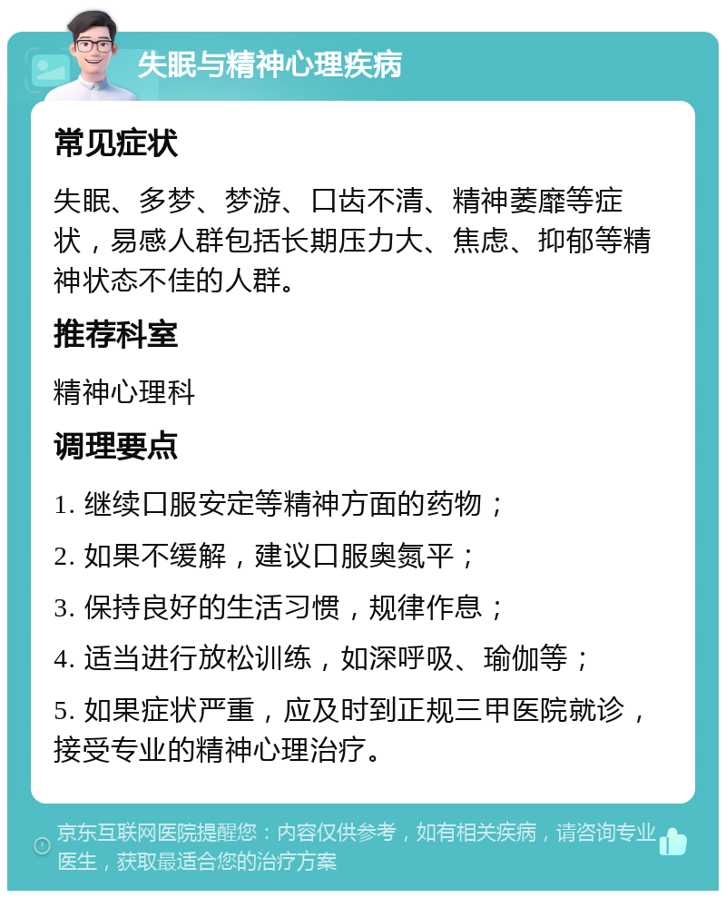 失眠与精神心理疾病 常见症状 失眠、多梦、梦游、口齿不清、精神萎靡等症状，易感人群包括长期压力大、焦虑、抑郁等精神状态不佳的人群。 推荐科室 精神心理科 调理要点 1. 继续口服安定等精神方面的药物； 2. 如果不缓解，建议口服奥氮平； 3. 保持良好的生活习惯，规律作息； 4. 适当进行放松训练，如深呼吸、瑜伽等； 5. 如果症状严重，应及时到正规三甲医院就诊，接受专业的精神心理治疗。