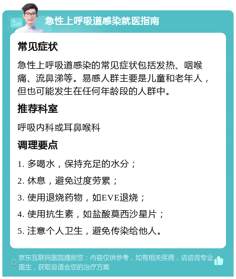 急性上呼吸道感染就医指南 常见症状 急性上呼吸道感染的常见症状包括发热、咽喉痛、流鼻涕等。易感人群主要是儿童和老年人，但也可能发生在任何年龄段的人群中。 推荐科室 呼吸内科或耳鼻喉科 调理要点 1. 多喝水，保持充足的水分； 2. 休息，避免过度劳累； 3. 使用退烧药物，如EVE退烧； 4. 使用抗生素，如盐酸莫西沙星片； 5. 注意个人卫生，避免传染给他人。