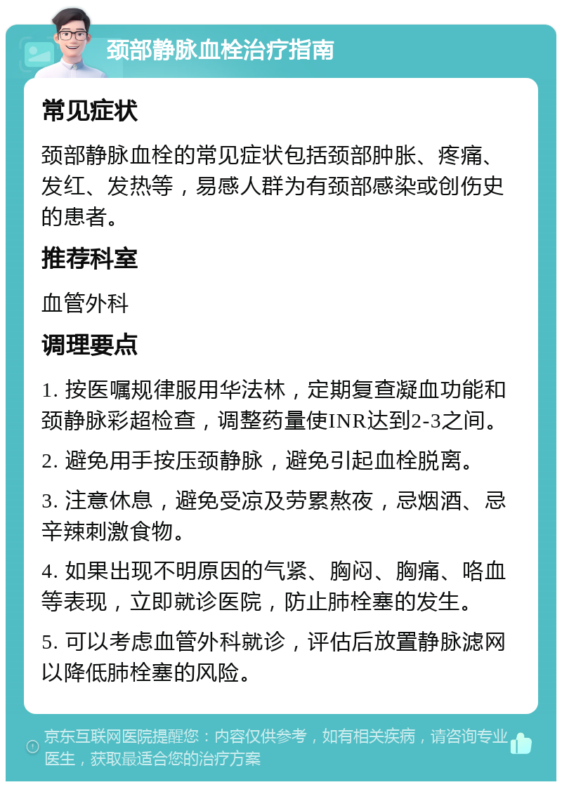 颈部静脉血栓治疗指南 常见症状 颈部静脉血栓的常见症状包括颈部肿胀、疼痛、发红、发热等，易感人群为有颈部感染或创伤史的患者。 推荐科室 血管外科 调理要点 1. 按医嘱规律服用华法林，定期复查凝血功能和颈静脉彩超检查，调整药量使INR达到2-3之间。 2. 避免用手按压颈静脉，避免引起血栓脱离。 3. 注意休息，避免受凉及劳累熬夜，忌烟酒、忌辛辣刺激食物。 4. 如果出现不明原因的气紧、胸闷、胸痛、咯血等表现，立即就诊医院，防止肺栓塞的发生。 5. 可以考虑血管外科就诊，评估后放置静脉滤网以降低肺栓塞的风险。