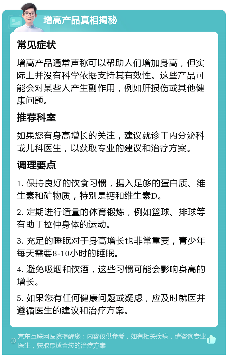 增高产品真相揭秘 常见症状 增高产品通常声称可以帮助人们增加身高，但实际上并没有科学依据支持其有效性。这些产品可能会对某些人产生副作用，例如肝损伤或其他健康问题。 推荐科室 如果您有身高增长的关注，建议就诊于内分泌科或儿科医生，以获取专业的建议和治疗方案。 调理要点 1. 保持良好的饮食习惯，摄入足够的蛋白质、维生素和矿物质，特别是钙和维生素D。 2. 定期进行适量的体育锻炼，例如篮球、排球等有助于拉伸身体的运动。 3. 充足的睡眠对于身高增长也非常重要，青少年每天需要8-10小时的睡眠。 4. 避免吸烟和饮酒，这些习惯可能会影响身高的增长。 5. 如果您有任何健康问题或疑虑，应及时就医并遵循医生的建议和治疗方案。