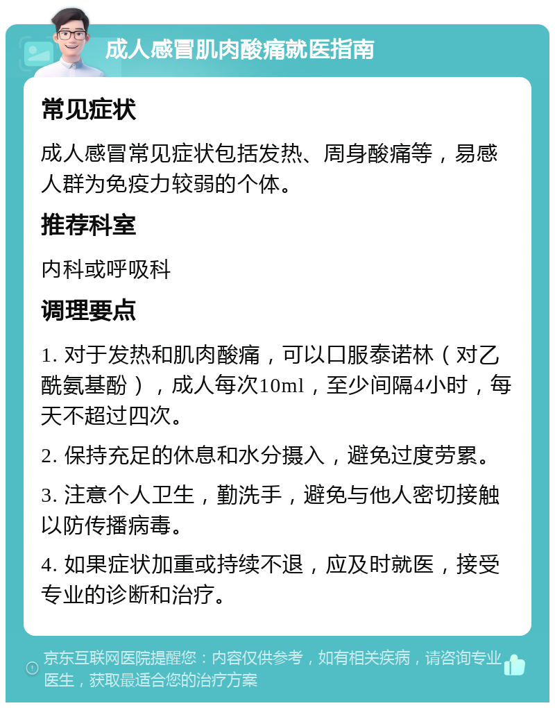 成人感冒肌肉酸痛就医指南 常见症状 成人感冒常见症状包括发热、周身酸痛等，易感人群为免疫力较弱的个体。 推荐科室 内科或呼吸科 调理要点 1. 对于发热和肌肉酸痛，可以口服泰诺林（对乙酰氨基酚），成人每次10ml，至少间隔4小时，每天不超过四次。 2. 保持充足的休息和水分摄入，避免过度劳累。 3. 注意个人卫生，勤洗手，避免与他人密切接触以防传播病毒。 4. 如果症状加重或持续不退，应及时就医，接受专业的诊断和治疗。