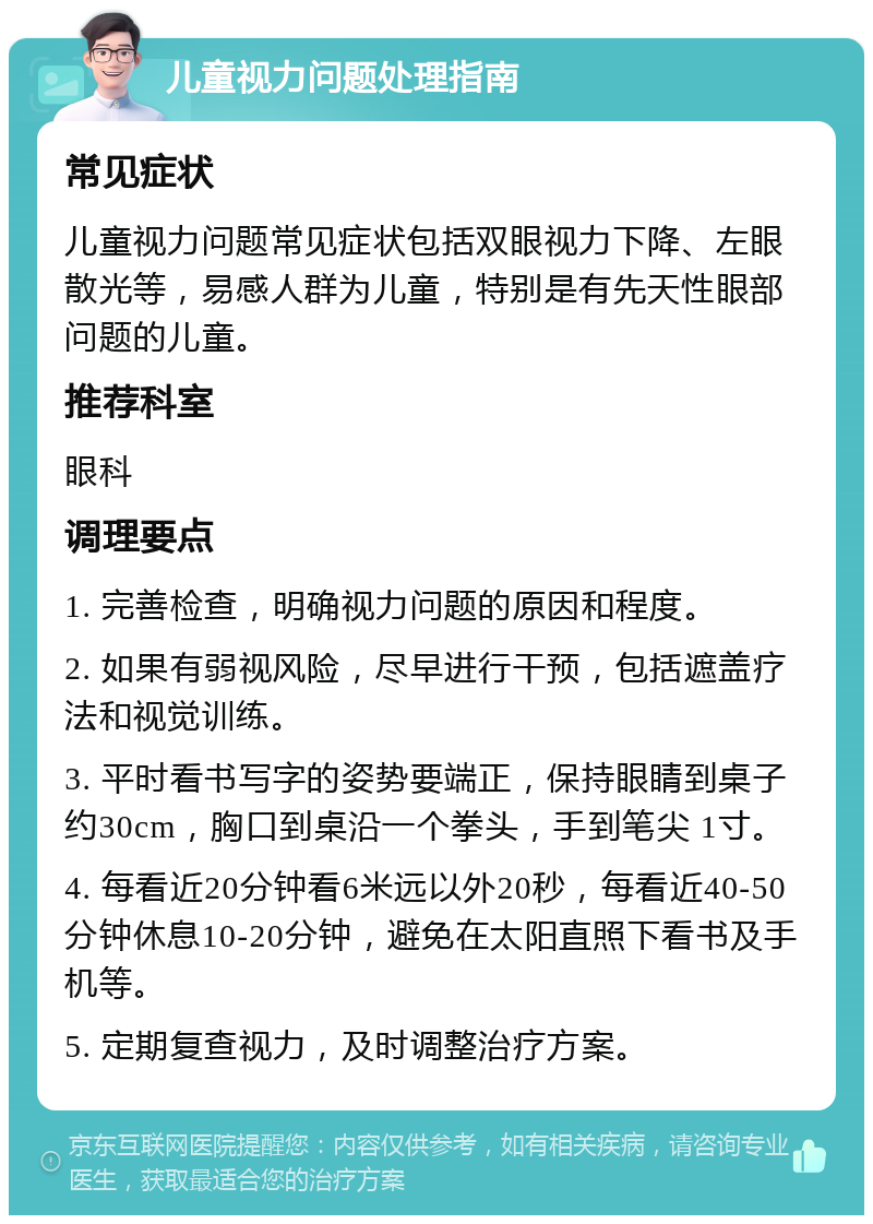 儿童视力问题处理指南 常见症状 儿童视力问题常见症状包括双眼视力下降、左眼散光等，易感人群为儿童，特别是有先天性眼部问题的儿童。 推荐科室 眼科 调理要点 1. 完善检查，明确视力问题的原因和程度。 2. 如果有弱视风险，尽早进行干预，包括遮盖疗法和视觉训练。 3. 平时看书写字的姿势要端正，保持眼睛到桌子约30cm，胸口到桌沿一个拳头，手到笔尖 1寸。 4. 每看近20分钟看6米远以外20秒，每看近40-50分钟休息10-20分钟，避免在太阳直照下看书及手机等。 5. 定期复查视力，及时调整治疗方案。