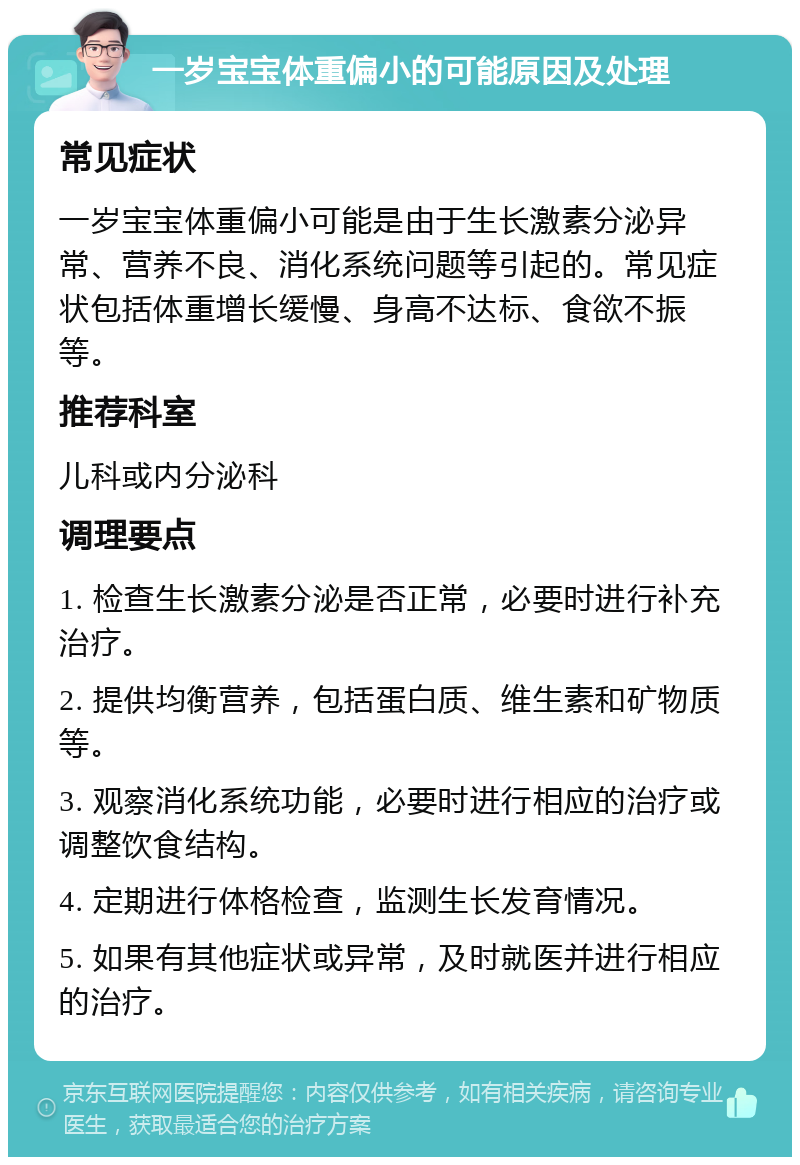 一岁宝宝体重偏小的可能原因及处理 常见症状 一岁宝宝体重偏小可能是由于生长激素分泌异常、营养不良、消化系统问题等引起的。常见症状包括体重增长缓慢、身高不达标、食欲不振等。 推荐科室 儿科或内分泌科 调理要点 1. 检查生长激素分泌是否正常，必要时进行补充治疗。 2. 提供均衡营养，包括蛋白质、维生素和矿物质等。 3. 观察消化系统功能，必要时进行相应的治疗或调整饮食结构。 4. 定期进行体格检查，监测生长发育情况。 5. 如果有其他症状或异常，及时就医并进行相应的治疗。