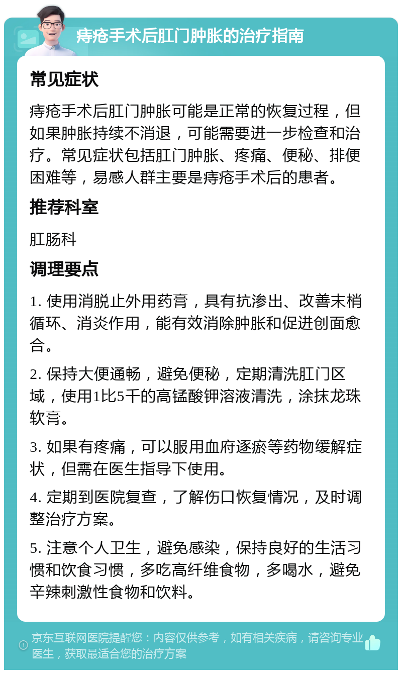 痔疮手术后肛门肿胀的治疗指南 常见症状 痔疮手术后肛门肿胀可能是正常的恢复过程，但如果肿胀持续不消退，可能需要进一步检查和治疗。常见症状包括肛门肿胀、疼痛、便秘、排便困难等，易感人群主要是痔疮手术后的患者。 推荐科室 肛肠科 调理要点 1. 使用消脱止外用药膏，具有抗渗出、改善末梢循环、消炎作用，能有效消除肿胀和促进创面愈合。 2. 保持大便通畅，避免便秘，定期清洗肛门区域，使用1比5千的高锰酸钾溶液清洗，涂抹龙珠软膏。 3. 如果有疼痛，可以服用血府逐瘀等药物缓解症状，但需在医生指导下使用。 4. 定期到医院复查，了解伤口恢复情况，及时调整治疗方案。 5. 注意个人卫生，避免感染，保持良好的生活习惯和饮食习惯，多吃高纤维食物，多喝水，避免辛辣刺激性食物和饮料。