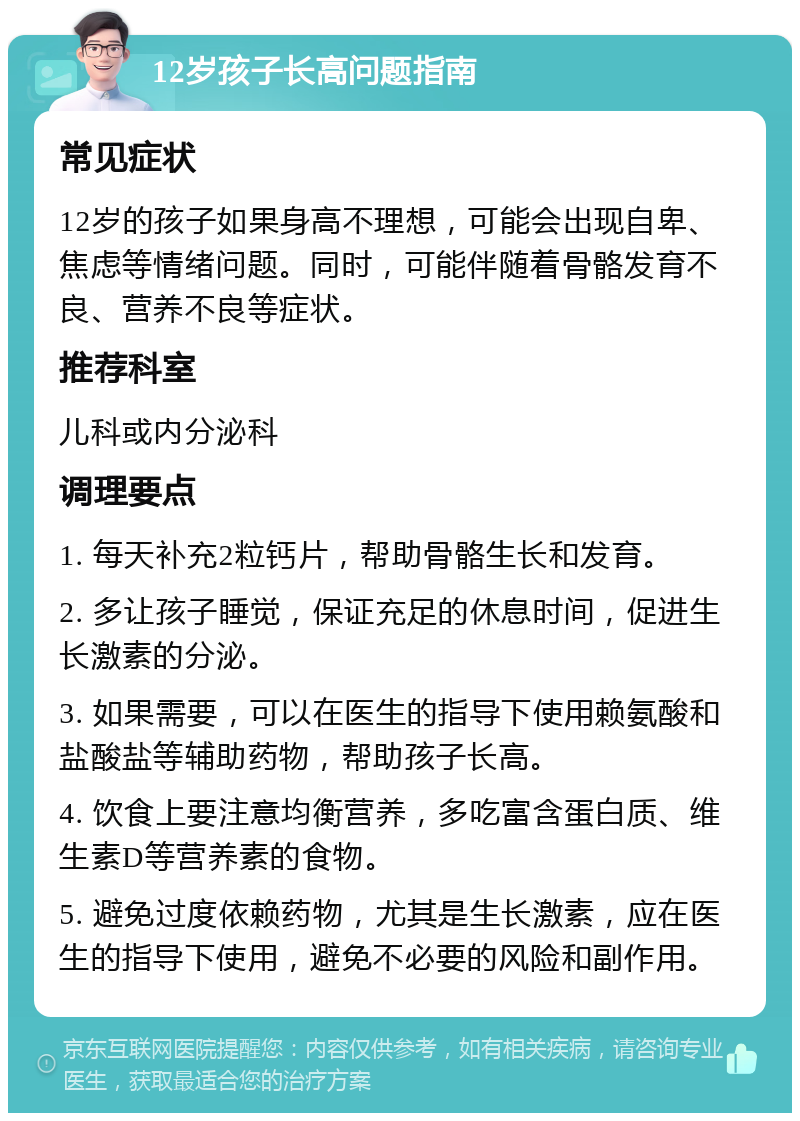 12岁孩子长高问题指南 常见症状 12岁的孩子如果身高不理想，可能会出现自卑、焦虑等情绪问题。同时，可能伴随着骨骼发育不良、营养不良等症状。 推荐科室 儿科或内分泌科 调理要点 1. 每天补充2粒钙片，帮助骨骼生长和发育。 2. 多让孩子睡觉，保证充足的休息时间，促进生长激素的分泌。 3. 如果需要，可以在医生的指导下使用赖氨酸和盐酸盐等辅助药物，帮助孩子长高。 4. 饮食上要注意均衡营养，多吃富含蛋白质、维生素D等营养素的食物。 5. 避免过度依赖药物，尤其是生长激素，应在医生的指导下使用，避免不必要的风险和副作用。