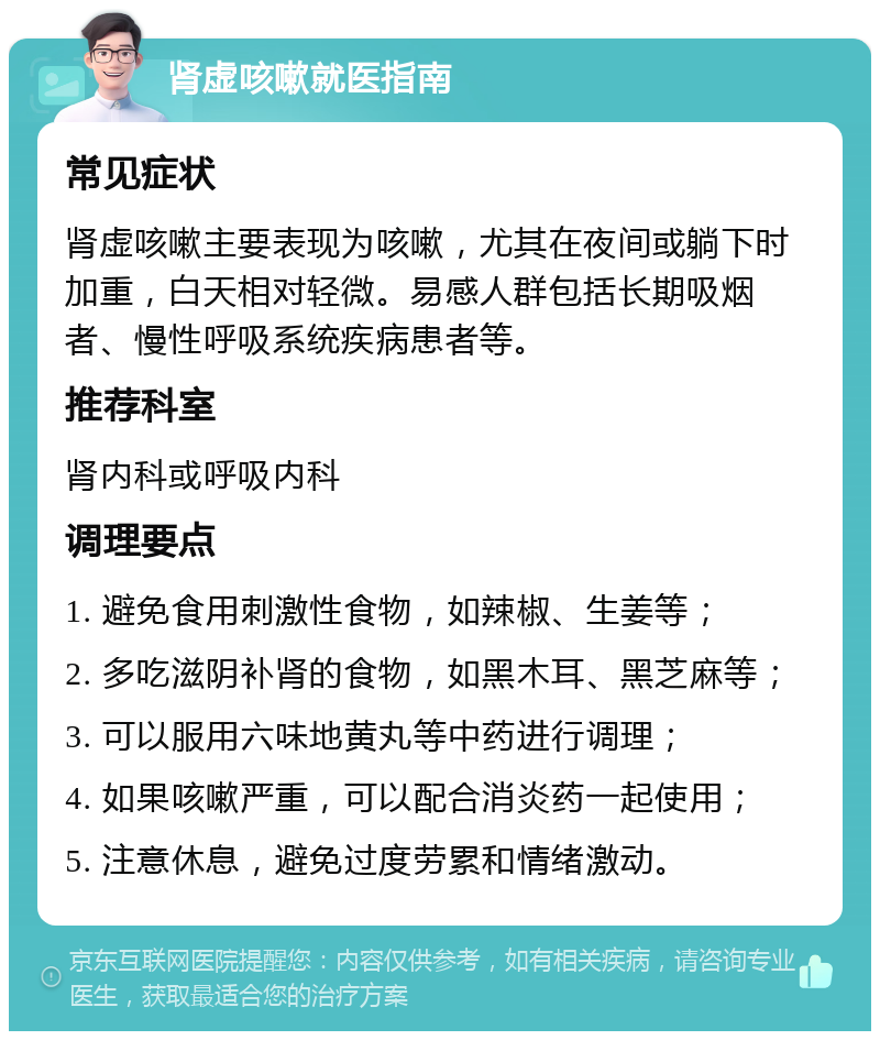 肾虚咳嗽就医指南 常见症状 肾虚咳嗽主要表现为咳嗽，尤其在夜间或躺下时加重，白天相对轻微。易感人群包括长期吸烟者、慢性呼吸系统疾病患者等。 推荐科室 肾内科或呼吸内科 调理要点 1. 避免食用刺激性食物，如辣椒、生姜等； 2. 多吃滋阴补肾的食物，如黑木耳、黑芝麻等； 3. 可以服用六味地黄丸等中药进行调理； 4. 如果咳嗽严重，可以配合消炎药一起使用； 5. 注意休息，避免过度劳累和情绪激动。