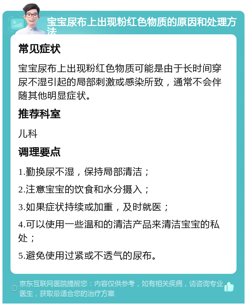 宝宝尿布上出现粉红色物质的原因和处理方法 常见症状 宝宝尿布上出现粉红色物质可能是由于长时间穿尿不湿引起的局部刺激或感染所致，通常不会伴随其他明显症状。 推荐科室 儿科 调理要点 1.勤换尿不湿，保持局部清洁； 2.注意宝宝的饮食和水分摄入； 3.如果症状持续或加重，及时就医； 4.可以使用一些温和的清洁产品来清洁宝宝的私处； 5.避免使用过紧或不透气的尿布。