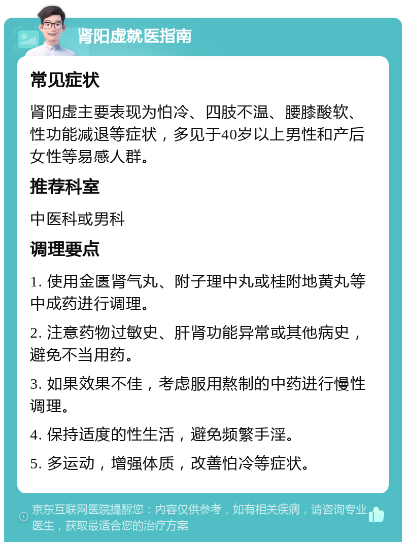 肾阳虚就医指南 常见症状 肾阳虚主要表现为怕冷、四肢不温、腰膝酸软、性功能减退等症状，多见于40岁以上男性和产后女性等易感人群。 推荐科室 中医科或男科 调理要点 1. 使用金匮肾气丸、附子理中丸或桂附地黄丸等中成药进行调理。 2. 注意药物过敏史、肝肾功能异常或其他病史，避免不当用药。 3. 如果效果不佳，考虑服用熬制的中药进行慢性调理。 4. 保持适度的性生活，避免频繁手淫。 5. 多运动，增强体质，改善怕冷等症状。