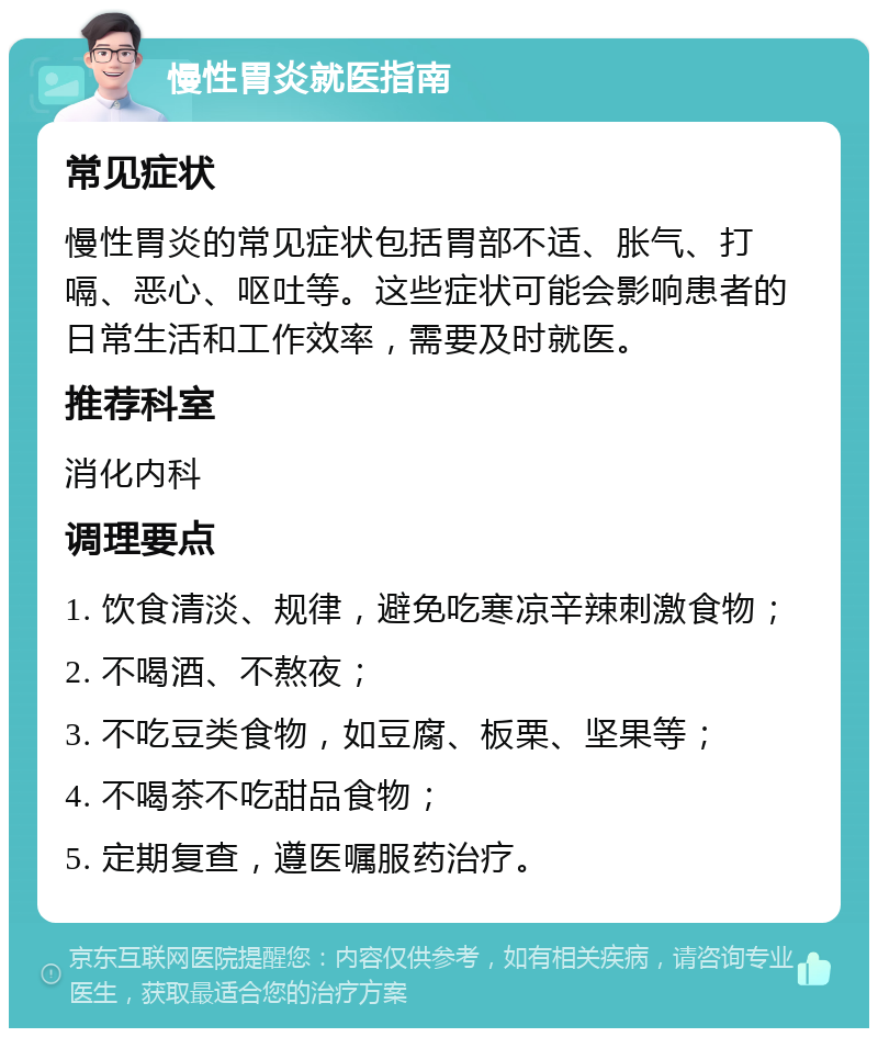 慢性胃炎就医指南 常见症状 慢性胃炎的常见症状包括胃部不适、胀气、打嗝、恶心、呕吐等。这些症状可能会影响患者的日常生活和工作效率，需要及时就医。 推荐科室 消化内科 调理要点 1. 饮食清淡、规律，避免吃寒凉辛辣刺激食物； 2. 不喝酒、不熬夜； 3. 不吃豆类食物，如豆腐、板栗、坚果等； 4. 不喝茶不吃甜品食物； 5. 定期复查，遵医嘱服药治疗。