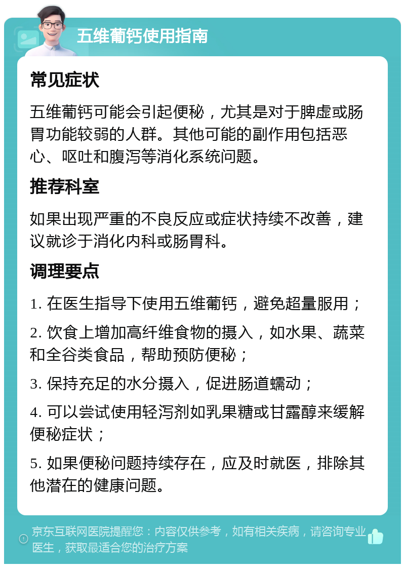 五维葡钙使用指南 常见症状 五维葡钙可能会引起便秘，尤其是对于脾虚或肠胃功能较弱的人群。其他可能的副作用包括恶心、呕吐和腹泻等消化系统问题。 推荐科室 如果出现严重的不良反应或症状持续不改善，建议就诊于消化内科或肠胃科。 调理要点 1. 在医生指导下使用五维葡钙，避免超量服用； 2. 饮食上增加高纤维食物的摄入，如水果、蔬菜和全谷类食品，帮助预防便秘； 3. 保持充足的水分摄入，促进肠道蠕动； 4. 可以尝试使用轻泻剂如乳果糖或甘露醇来缓解便秘症状； 5. 如果便秘问题持续存在，应及时就医，排除其他潜在的健康问题。