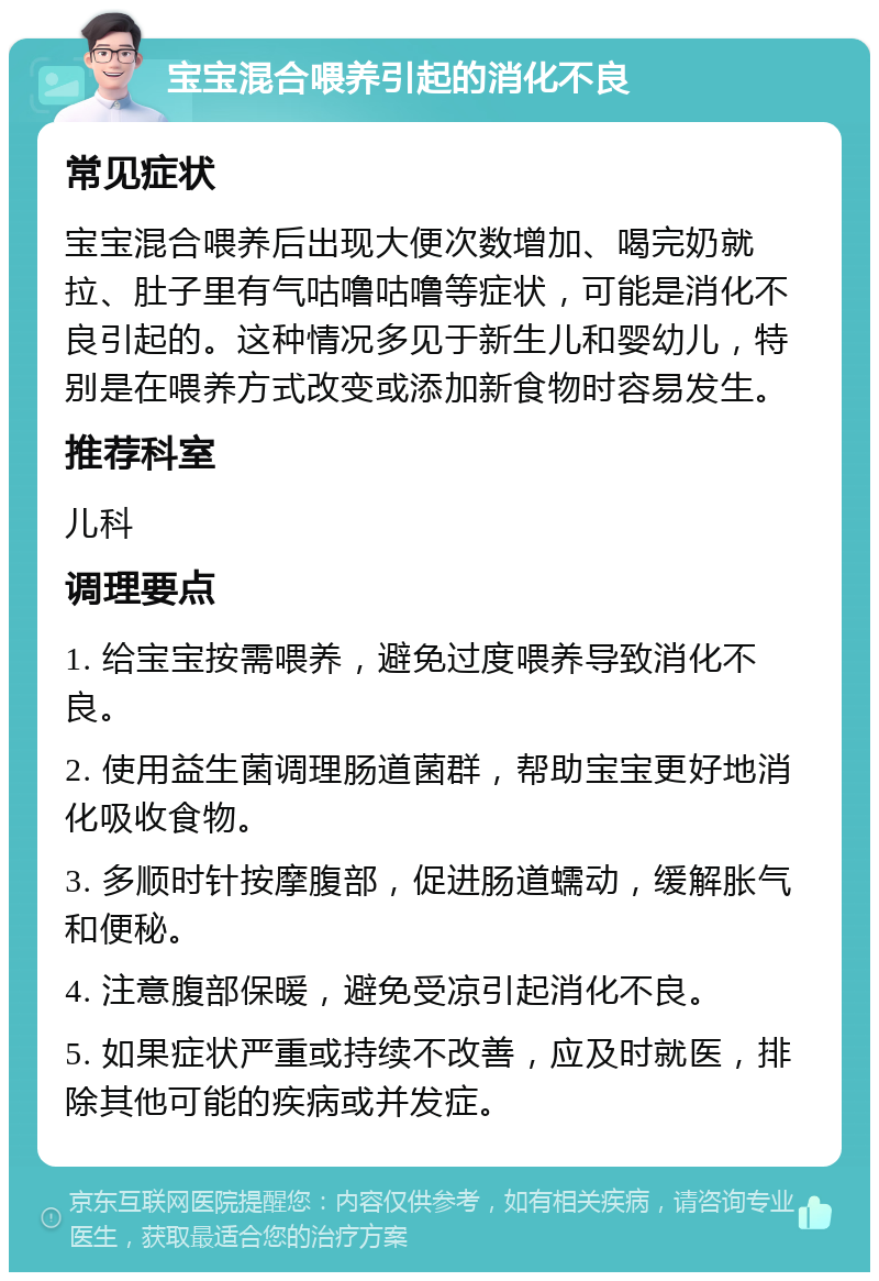 宝宝混合喂养引起的消化不良 常见症状 宝宝混合喂养后出现大便次数增加、喝完奶就拉、肚子里有气咕噜咕噜等症状，可能是消化不良引起的。这种情况多见于新生儿和婴幼儿，特别是在喂养方式改变或添加新食物时容易发生。 推荐科室 儿科 调理要点 1. 给宝宝按需喂养，避免过度喂养导致消化不良。 2. 使用益生菌调理肠道菌群，帮助宝宝更好地消化吸收食物。 3. 多顺时针按摩腹部，促进肠道蠕动，缓解胀气和便秘。 4. 注意腹部保暖，避免受凉引起消化不良。 5. 如果症状严重或持续不改善，应及时就医，排除其他可能的疾病或并发症。