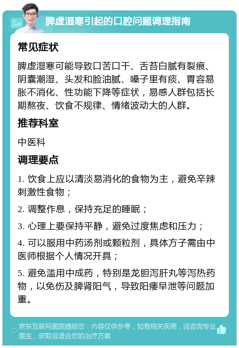 脾虚湿寒引起的口腔问题调理指南 常见症状 脾虚湿寒可能导致口苦口干、舌苔白腻有裂痕、阴囊潮湿、头发和脸油腻、嗓子里有痰、胃容易胀不消化、性功能下降等症状，易感人群包括长期熬夜、饮食不规律、情绪波动大的人群。 推荐科室 中医科 调理要点 1. 饮食上应以清淡易消化的食物为主，避免辛辣刺激性食物； 2. 调整作息，保持充足的睡眠； 3. 心理上要保持平静，避免过度焦虑和压力； 4. 可以服用中药汤剂或颗粒剂，具体方子需由中医师根据个人情况开具； 5. 避免滥用中成药，特别是龙胆泻肝丸等泻热药物，以免伤及脾肾阳气，导致阳痿早泄等问题加重。