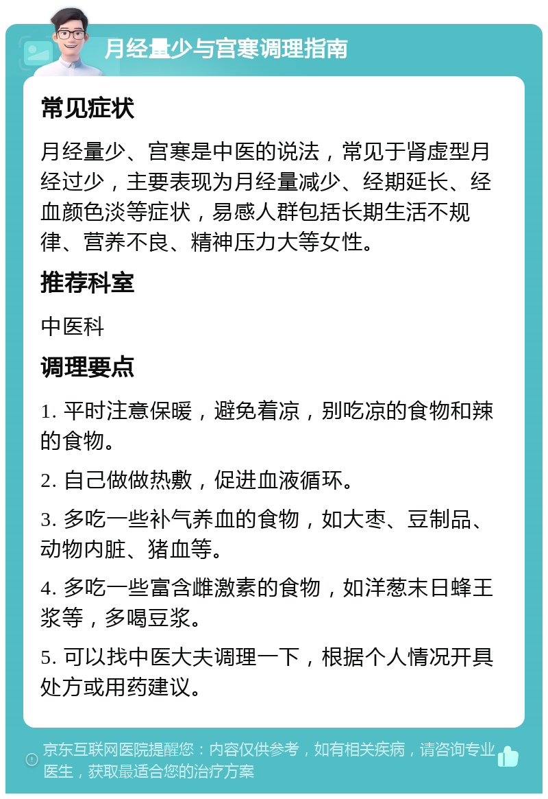 月经量少与宫寒调理指南 常见症状 月经量少、宫寒是中医的说法，常见于肾虚型月经过少，主要表现为月经量减少、经期延长、经血颜色淡等症状，易感人群包括长期生活不规律、营养不良、精神压力大等女性。 推荐科室 中医科 调理要点 1. 平时注意保暖，避免着凉，别吃凉的食物和辣的食物。 2. 自己做做热敷，促进血液循环。 3. 多吃一些补气养血的食物，如大枣、豆制品、动物内脏、猪血等。 4. 多吃一些富含雌激素的食物，如洋葱末日蜂王浆等，多喝豆浆。 5. 可以找中医大夫调理一下，根据个人情况开具处方或用药建议。