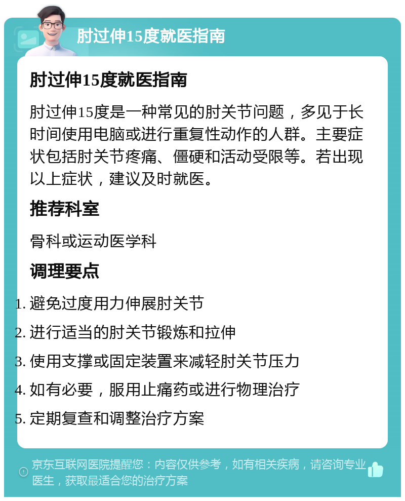 肘过伸15度就医指南 肘过伸15度就医指南 肘过伸15度是一种常见的肘关节问题，多见于长时间使用电脑或进行重复性动作的人群。主要症状包括肘关节疼痛、僵硬和活动受限等。若出现以上症状，建议及时就医。 推荐科室 骨科或运动医学科 调理要点 避免过度用力伸展肘关节 进行适当的肘关节锻炼和拉伸 使用支撑或固定装置来减轻肘关节压力 如有必要，服用止痛药或进行物理治疗 定期复查和调整治疗方案