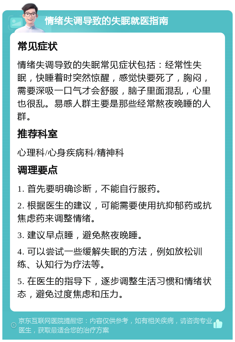 情绪失调导致的失眠就医指南 常见症状 情绪失调导致的失眠常见症状包括：经常性失眠，快睡着时突然惊醒，感觉快要死了，胸闷，需要深吸一口气才会舒服，脑子里面混乱，心里也很乱。易感人群主要是那些经常熬夜晚睡的人群。 推荐科室 心理科/心身疾病科/精神科 调理要点 1. 首先要明确诊断，不能自行服药。 2. 根据医生的建议，可能需要使用抗抑郁药或抗焦虑药来调整情绪。 3. 建议早点睡，避免熬夜晚睡。 4. 可以尝试一些缓解失眠的方法，例如放松训练、认知行为疗法等。 5. 在医生的指导下，逐步调整生活习惯和情绪状态，避免过度焦虑和压力。