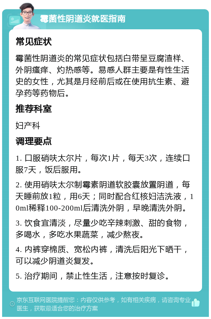 霉菌性阴道炎就医指南 常见症状 霉菌性阴道炎的常见症状包括白带呈豆腐渣样、外阴瘙痒、灼热感等。易感人群主要是有性生活史的女性，尤其是月经前后或在使用抗生素、避孕药等药物后。 推荐科室 妇产科 调理要点 1. 口服硝呋太尔片，每次1片，每天3次，连续口服7天，饭后服用。 2. 使用硝呋太尔制霉素阴道软胶囊放置阴道，每天睡前放1粒，用6天；同时配合红核妇洁洗液，10ml稀释100-200ml后清洗外阴，早晚清洗外阴。 3. 饮食宜清淡，尽量少吃辛辣刺激、甜的食物，多喝水，多吃水果蔬菜，减少熬夜。 4. 内裤穿棉质、宽松内裤，清洗后阳光下晒干，可以减少阴道炎复发。 5. 治疗期间，禁止性生活，注意按时复诊。