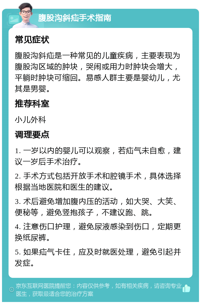 腹股沟斜疝手术指南 常见症状 腹股沟斜疝是一种常见的儿童疾病，主要表现为腹股沟区域的肿块，哭闹或用力时肿块会增大，平躺时肿块可缩回。易感人群主要是婴幼儿，尤其是男婴。 推荐科室 小儿外科 调理要点 1. 一岁以内的婴儿可以观察，若疝气未自愈，建议一岁后手术治疗。 2. 手术方式包括开放手术和腔镜手术，具体选择根据当地医院和医生的建议。 3. 术后避免增加腹内压的活动，如大哭、大笑、便秘等，避免竖抱孩子，不建议跑、跳。 4. 注意伤口护理，避免尿液感染到伤口，定期更换纸尿裤。 5. 如果疝气卡住，应及时就医处理，避免引起并发症。