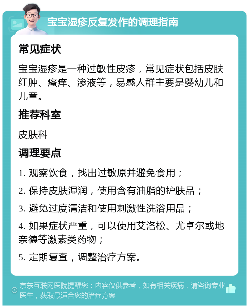 宝宝湿疹反复发作的调理指南 常见症状 宝宝湿疹是一种过敏性皮疹，常见症状包括皮肤红肿、瘙痒、渗液等，易感人群主要是婴幼儿和儿童。 推荐科室 皮肤科 调理要点 1. 观察饮食，找出过敏原并避免食用； 2. 保持皮肤湿润，使用含有油脂的护肤品； 3. 避免过度清洁和使用刺激性洗浴用品； 4. 如果症状严重，可以使用艾洛松、尤卓尔或地奈德等激素类药物； 5. 定期复查，调整治疗方案。