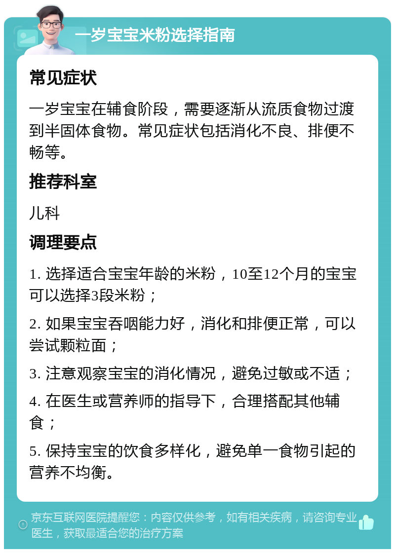 一岁宝宝米粉选择指南 常见症状 一岁宝宝在辅食阶段，需要逐渐从流质食物过渡到半固体食物。常见症状包括消化不良、排便不畅等。 推荐科室 儿科 调理要点 1. 选择适合宝宝年龄的米粉，10至12个月的宝宝可以选择3段米粉； 2. 如果宝宝吞咽能力好，消化和排便正常，可以尝试颗粒面； 3. 注意观察宝宝的消化情况，避免过敏或不适； 4. 在医生或营养师的指导下，合理搭配其他辅食； 5. 保持宝宝的饮食多样化，避免单一食物引起的营养不均衡。