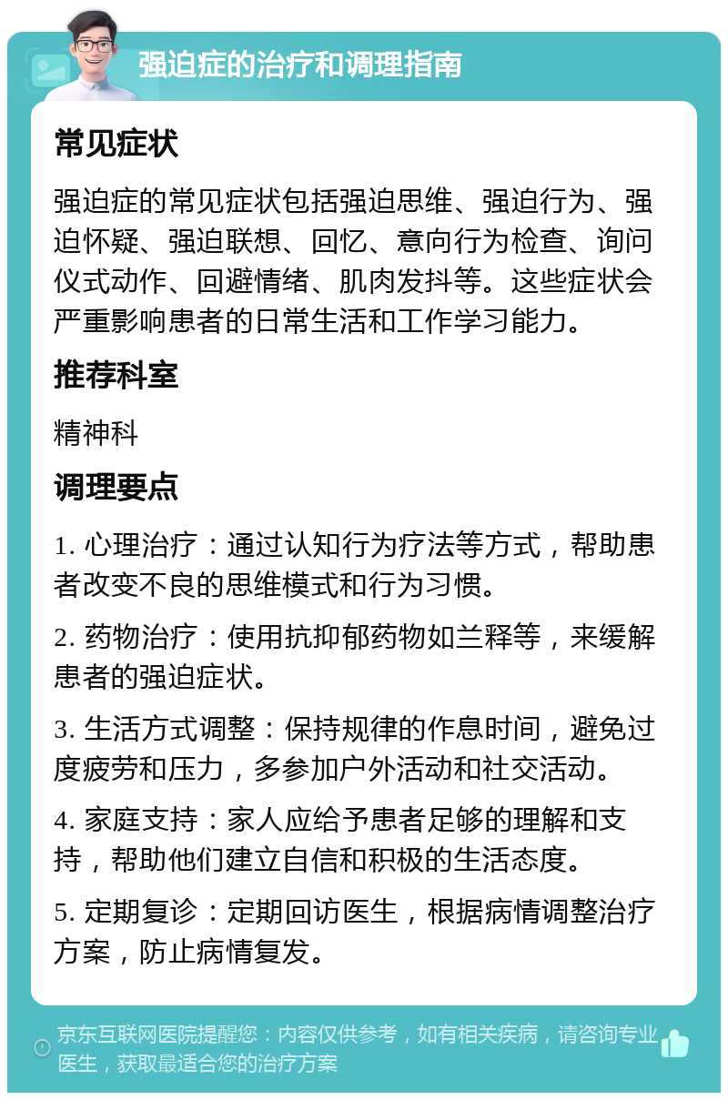 强迫症的治疗和调理指南 常见症状 强迫症的常见症状包括强迫思维、强迫行为、强迫怀疑、强迫联想、回忆、意向行为检查、询问仪式动作、回避情绪、肌肉发抖等。这些症状会严重影响患者的日常生活和工作学习能力。 推荐科室 精神科 调理要点 1. 心理治疗：通过认知行为疗法等方式，帮助患者改变不良的思维模式和行为习惯。 2. 药物治疗：使用抗抑郁药物如兰释等，来缓解患者的强迫症状。 3. 生活方式调整：保持规律的作息时间，避免过度疲劳和压力，多参加户外活动和社交活动。 4. 家庭支持：家人应给予患者足够的理解和支持，帮助他们建立自信和积极的生活态度。 5. 定期复诊：定期回访医生，根据病情调整治疗方案，防止病情复发。