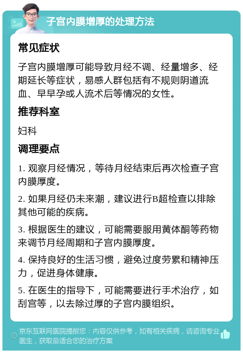 子宫内膜增厚的处理方法 常见症状 子宫内膜增厚可能导致月经不调、经量增多、经期延长等症状，易感人群包括有不规则阴道流血、早早孕或人流术后等情况的女性。 推荐科室 妇科 调理要点 1. 观察月经情况，等待月经结束后再次检查子宫内膜厚度。 2. 如果月经仍未来潮，建议进行B超检查以排除其他可能的疾病。 3. 根据医生的建议，可能需要服用黄体酮等药物来调节月经周期和子宫内膜厚度。 4. 保持良好的生活习惯，避免过度劳累和精神压力，促进身体健康。 5. 在医生的指导下，可能需要进行手术治疗，如刮宫等，以去除过厚的子宫内膜组织。