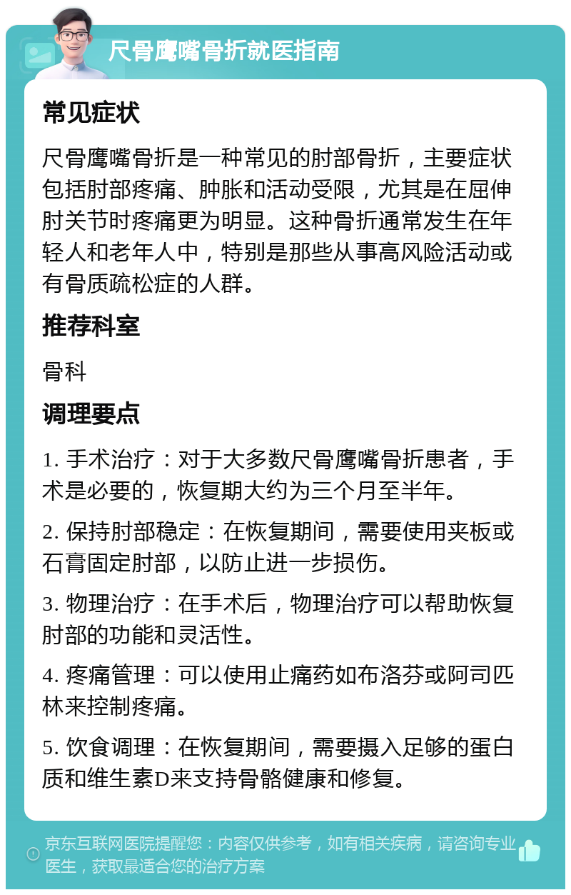 尺骨鹰嘴骨折就医指南 常见症状 尺骨鹰嘴骨折是一种常见的肘部骨折，主要症状包括肘部疼痛、肿胀和活动受限，尤其是在屈伸肘关节时疼痛更为明显。这种骨折通常发生在年轻人和老年人中，特别是那些从事高风险活动或有骨质疏松症的人群。 推荐科室 骨科 调理要点 1. 手术治疗：对于大多数尺骨鹰嘴骨折患者，手术是必要的，恢复期大约为三个月至半年。 2. 保持肘部稳定：在恢复期间，需要使用夹板或石膏固定肘部，以防止进一步损伤。 3. 物理治疗：在手术后，物理治疗可以帮助恢复肘部的功能和灵活性。 4. 疼痛管理：可以使用止痛药如布洛芬或阿司匹林来控制疼痛。 5. 饮食调理：在恢复期间，需要摄入足够的蛋白质和维生素D来支持骨骼健康和修复。