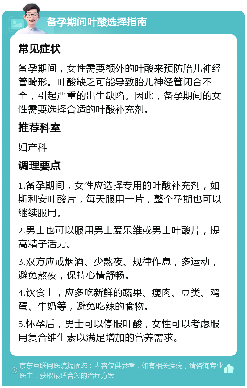 备孕期间叶酸选择指南 常见症状 备孕期间，女性需要额外的叶酸来预防胎儿神经管畸形。叶酸缺乏可能导致胎儿神经管闭合不全，引起严重的出生缺陷。因此，备孕期间的女性需要选择合适的叶酸补充剂。 推荐科室 妇产科 调理要点 1.备孕期间，女性应选择专用的叶酸补充剂，如斯利安叶酸片，每天服用一片，整个孕期也可以继续服用。 2.男士也可以服用男士爱乐维或男士叶酸片，提高精子活力。 3.双方应戒烟酒、少熬夜、规律作息，多运动，避免熬夜，保持心情舒畅。 4.饮食上，应多吃新鲜的蔬果、瘦肉、豆类、鸡蛋、牛奶等，避免吃辣的食物。 5.怀孕后，男士可以停服叶酸，女性可以考虑服用复合维生素以满足增加的营养需求。