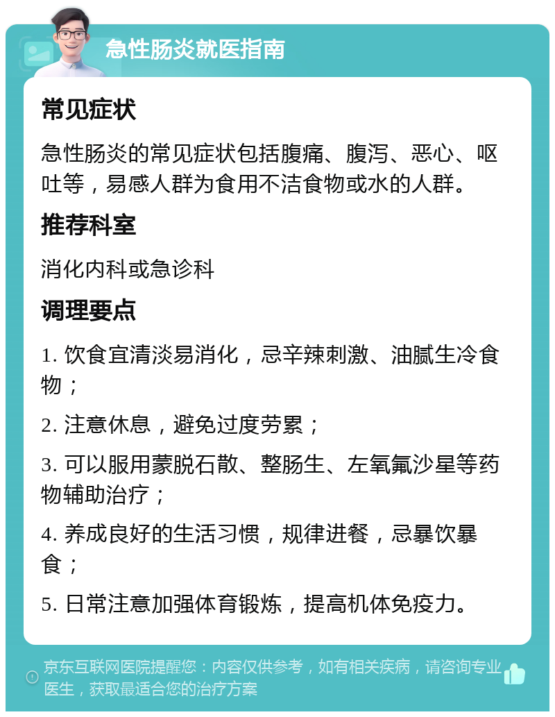 急性肠炎就医指南 常见症状 急性肠炎的常见症状包括腹痛、腹泻、恶心、呕吐等，易感人群为食用不洁食物或水的人群。 推荐科室 消化内科或急诊科 调理要点 1. 饮食宜清淡易消化，忌辛辣刺激、油腻生冷食物； 2. 注意休息，避免过度劳累； 3. 可以服用蒙脱石散、整肠生、左氧氟沙星等药物辅助治疗； 4. 养成良好的生活习惯，规律进餐，忌暴饮暴食； 5. 日常注意加强体育锻炼，提高机体免疫力。