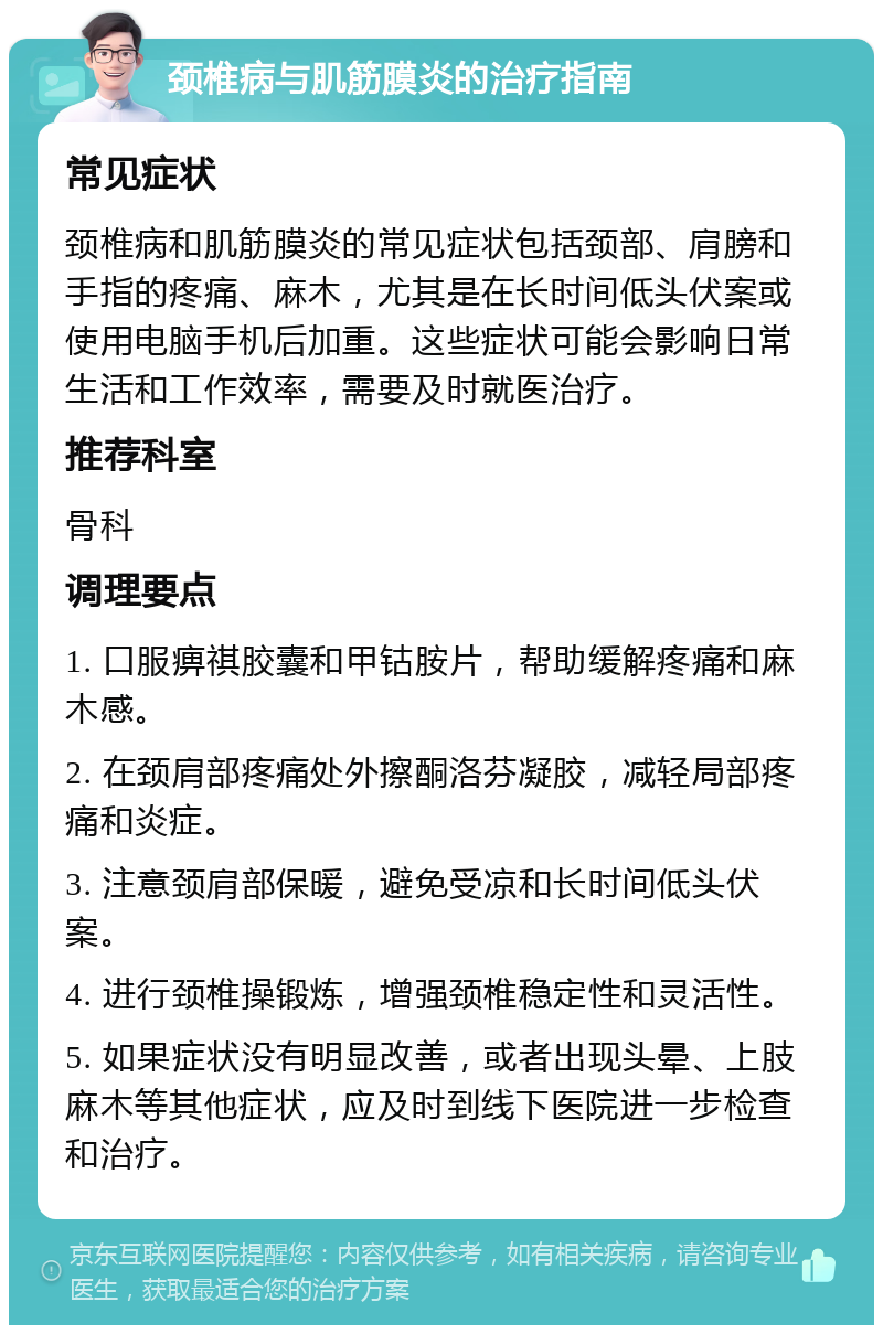 颈椎病与肌筋膜炎的治疗指南 常见症状 颈椎病和肌筋膜炎的常见症状包括颈部、肩膀和手指的疼痛、麻木，尤其是在长时间低头伏案或使用电脑手机后加重。这些症状可能会影响日常生活和工作效率，需要及时就医治疗。 推荐科室 骨科 调理要点 1. 口服痹祺胶囊和甲钴胺片，帮助缓解疼痛和麻木感。 2. 在颈肩部疼痛处外擦酮洛芬凝胶，减轻局部疼痛和炎症。 3. 注意颈肩部保暖，避免受凉和长时间低头伏案。 4. 进行颈椎操锻炼，增强颈椎稳定性和灵活性。 5. 如果症状没有明显改善，或者出现头晕、上肢麻木等其他症状，应及时到线下医院进一步检查和治疗。