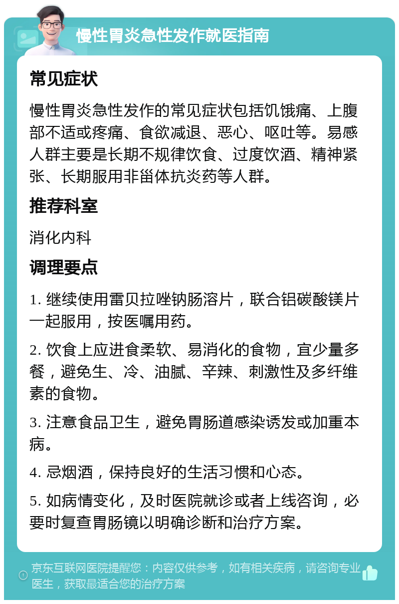 慢性胃炎急性发作就医指南 常见症状 慢性胃炎急性发作的常见症状包括饥饿痛、上腹部不适或疼痛、食欲减退、恶心、呕吐等。易感人群主要是长期不规律饮食、过度饮酒、精神紧张、长期服用非甾体抗炎药等人群。 推荐科室 消化内科 调理要点 1. 继续使用雷贝拉唑钠肠溶片，联合铝碳酸镁片一起服用，按医嘱用药。 2. 饮食上应进食柔软、易消化的食物，宜少量多餐，避免生、冷、油腻、辛辣、刺激性及多纤维素的食物。 3. 注意食品卫生，避免胃肠道感染诱发或加重本病。 4. 忌烟酒，保持良好的生活习惯和心态。 5. 如病情变化，及时医院就诊或者上线咨询，必要时复查胃肠镜以明确诊断和治疗方案。