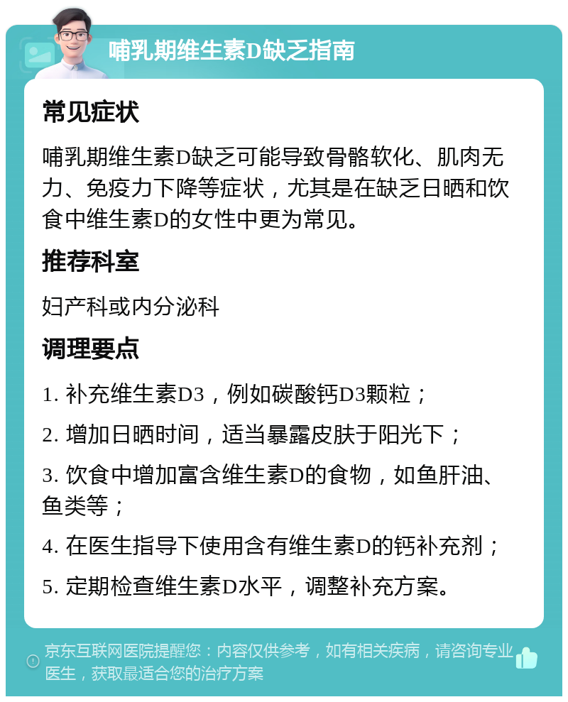 哺乳期维生素D缺乏指南 常见症状 哺乳期维生素D缺乏可能导致骨骼软化、肌肉无力、免疫力下降等症状，尤其是在缺乏日晒和饮食中维生素D的女性中更为常见。 推荐科室 妇产科或内分泌科 调理要点 1. 补充维生素D3，例如碳酸钙D3颗粒； 2. 增加日晒时间，适当暴露皮肤于阳光下； 3. 饮食中增加富含维生素D的食物，如鱼肝油、鱼类等； 4. 在医生指导下使用含有维生素D的钙补充剂； 5. 定期检查维生素D水平，调整补充方案。