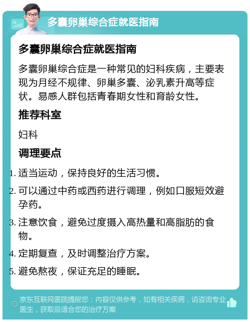 多囊卵巢综合症就医指南 多囊卵巢综合症就医指南 多囊卵巢综合症是一种常见的妇科疾病，主要表现为月经不规律、卵巢多囊、泌乳素升高等症状。易感人群包括青春期女性和育龄女性。 推荐科室 妇科 调理要点 适当运动，保持良好的生活习惯。 可以通过中药或西药进行调理，例如口服短效避孕药。 注意饮食，避免过度摄入高热量和高脂肪的食物。 定期复查，及时调整治疗方案。 避免熬夜，保证充足的睡眠。