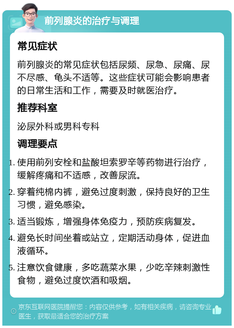 前列腺炎的治疗与调理 常见症状 前列腺炎的常见症状包括尿频、尿急、尿痛、尿不尽感、龟头不适等。这些症状可能会影响患者的日常生活和工作，需要及时就医治疗。 推荐科室 泌尿外科或男科专科 调理要点 使用前列安栓和盐酸坦索罗辛等药物进行治疗，缓解疼痛和不适感，改善尿流。 穿着纯棉内裤，避免过度刺激，保持良好的卫生习惯，避免感染。 适当锻炼，增强身体免疫力，预防疾病复发。 避免长时间坐着或站立，定期活动身体，促进血液循环。 注意饮食健康，多吃蔬菜水果，少吃辛辣刺激性食物，避免过度饮酒和吸烟。