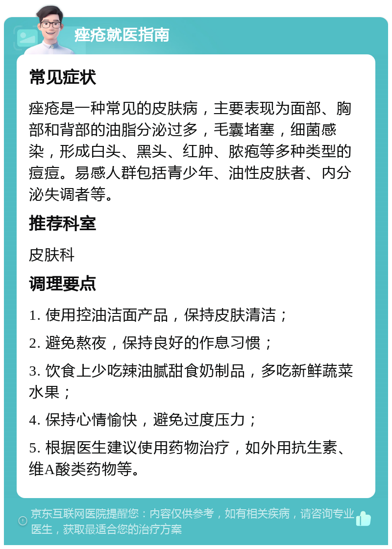 痤疮就医指南 常见症状 痤疮是一种常见的皮肤病，主要表现为面部、胸部和背部的油脂分泌过多，毛囊堵塞，细菌感染，形成白头、黑头、红肿、脓疱等多种类型的痘痘。易感人群包括青少年、油性皮肤者、内分泌失调者等。 推荐科室 皮肤科 调理要点 1. 使用控油洁面产品，保持皮肤清洁； 2. 避免熬夜，保持良好的作息习惯； 3. 饮食上少吃辣油腻甜食奶制品，多吃新鲜蔬菜水果； 4. 保持心情愉快，避免过度压力； 5. 根据医生建议使用药物治疗，如外用抗生素、维A酸类药物等。