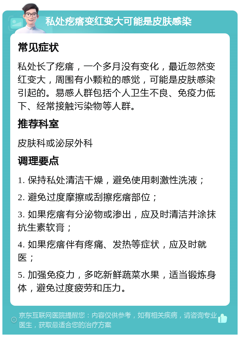 私处疙瘩变红变大可能是皮肤感染 常见症状 私处长了疙瘩，一个多月没有变化，最近忽然变红变大，周围有小颗粒的感觉，可能是皮肤感染引起的。易感人群包括个人卫生不良、免疫力低下、经常接触污染物等人群。 推荐科室 皮肤科或泌尿外科 调理要点 1. 保持私处清洁干燥，避免使用刺激性洗液； 2. 避免过度摩擦或刮擦疙瘩部位； 3. 如果疙瘩有分泌物或渗出，应及时清洁并涂抹抗生素软膏； 4. 如果疙瘩伴有疼痛、发热等症状，应及时就医； 5. 加强免疫力，多吃新鲜蔬菜水果，适当锻炼身体，避免过度疲劳和压力。