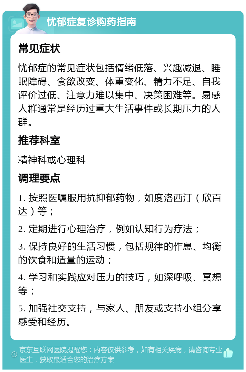 忧郁症复诊购药指南 常见症状 忧郁症的常见症状包括情绪低落、兴趣减退、睡眠障碍、食欲改变、体重变化、精力不足、自我评价过低、注意力难以集中、决策困难等。易感人群通常是经历过重大生活事件或长期压力的人群。 推荐科室 精神科或心理科 调理要点 1. 按照医嘱服用抗抑郁药物，如度洛西汀（欣百达）等； 2. 定期进行心理治疗，例如认知行为疗法； 3. 保持良好的生活习惯，包括规律的作息、均衡的饮食和适量的运动； 4. 学习和实践应对压力的技巧，如深呼吸、冥想等； 5. 加强社交支持，与家人、朋友或支持小组分享感受和经历。