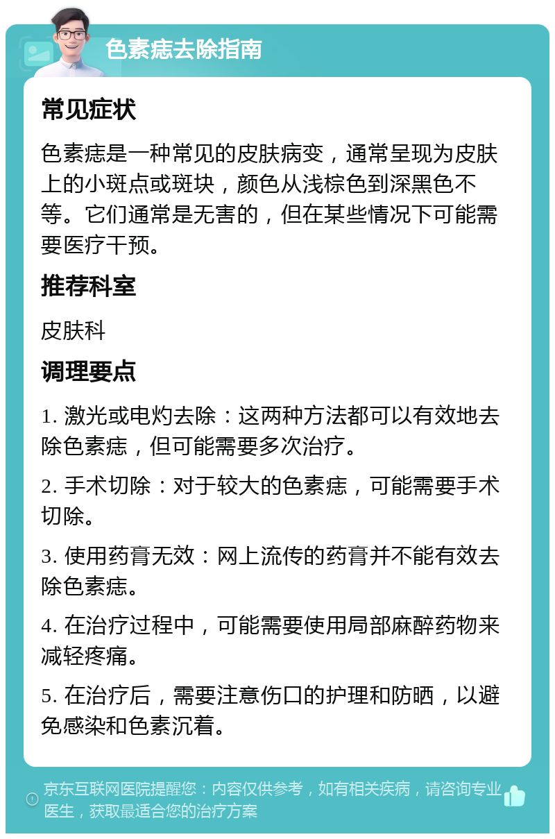 色素痣去除指南 常见症状 色素痣是一种常见的皮肤病变，通常呈现为皮肤上的小斑点或斑块，颜色从浅棕色到深黑色不等。它们通常是无害的，但在某些情况下可能需要医疗干预。 推荐科室 皮肤科 调理要点 1. 激光或电灼去除：这两种方法都可以有效地去除色素痣，但可能需要多次治疗。 2. 手术切除：对于较大的色素痣，可能需要手术切除。 3. 使用药膏无效：网上流传的药膏并不能有效去除色素痣。 4. 在治疗过程中，可能需要使用局部麻醉药物来减轻疼痛。 5. 在治疗后，需要注意伤口的护理和防晒，以避免感染和色素沉着。