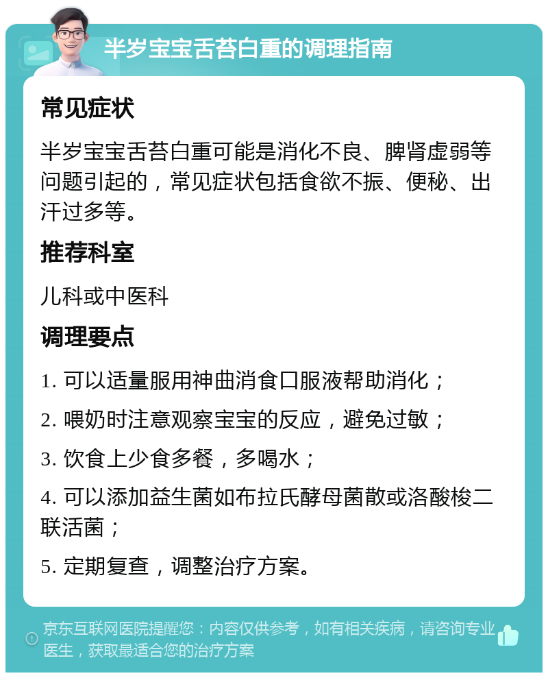 半岁宝宝舌苔白重的调理指南 常见症状 半岁宝宝舌苔白重可能是消化不良、脾肾虚弱等问题引起的，常见症状包括食欲不振、便秘、出汗过多等。 推荐科室 儿科或中医科 调理要点 1. 可以适量服用神曲消食口服液帮助消化； 2. 喂奶时注意观察宝宝的反应，避免过敏； 3. 饮食上少食多餐，多喝水； 4. 可以添加益生菌如布拉氏酵母菌散或洛酸梭二联活菌； 5. 定期复查，调整治疗方案。