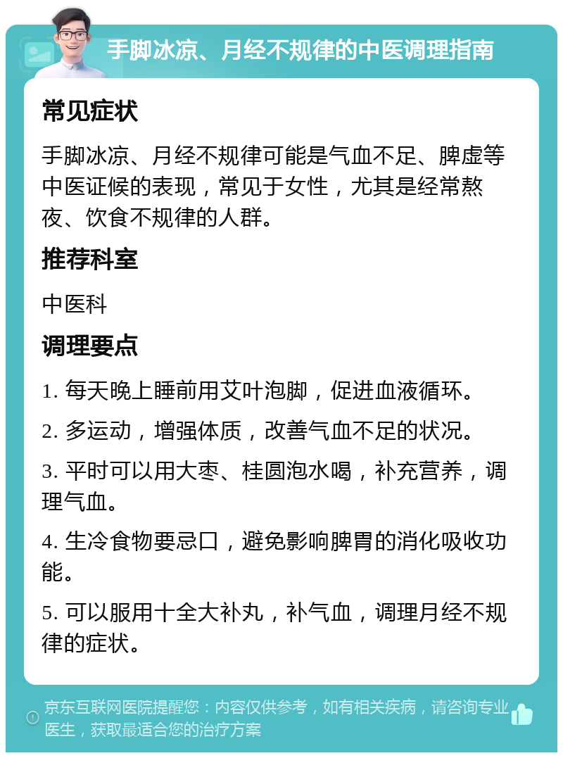 手脚冰凉、月经不规律的中医调理指南 常见症状 手脚冰凉、月经不规律可能是气血不足、脾虚等中医证候的表现，常见于女性，尤其是经常熬夜、饮食不规律的人群。 推荐科室 中医科 调理要点 1. 每天晚上睡前用艾叶泡脚，促进血液循环。 2. 多运动，增强体质，改善气血不足的状况。 3. 平时可以用大枣、桂圆泡水喝，补充营养，调理气血。 4. 生冷食物要忌口，避免影响脾胃的消化吸收功能。 5. 可以服用十全大补丸，补气血，调理月经不规律的症状。