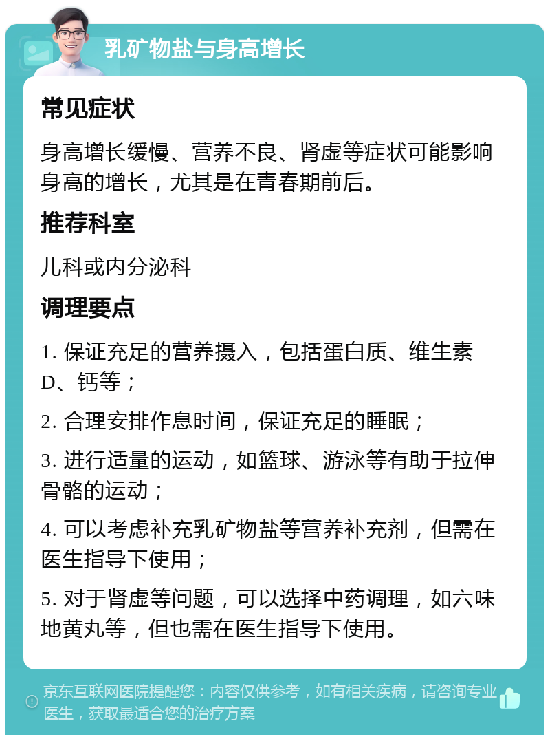 乳矿物盐与身高增长 常见症状 身高增长缓慢、营养不良、肾虚等症状可能影响身高的增长，尤其是在青春期前后。 推荐科室 儿科或内分泌科 调理要点 1. 保证充足的营养摄入，包括蛋白质、维生素D、钙等； 2. 合理安排作息时间，保证充足的睡眠； 3. 进行适量的运动，如篮球、游泳等有助于拉伸骨骼的运动； 4. 可以考虑补充乳矿物盐等营养补充剂，但需在医生指导下使用； 5. 对于肾虚等问题，可以选择中药调理，如六味地黄丸等，但也需在医生指导下使用。